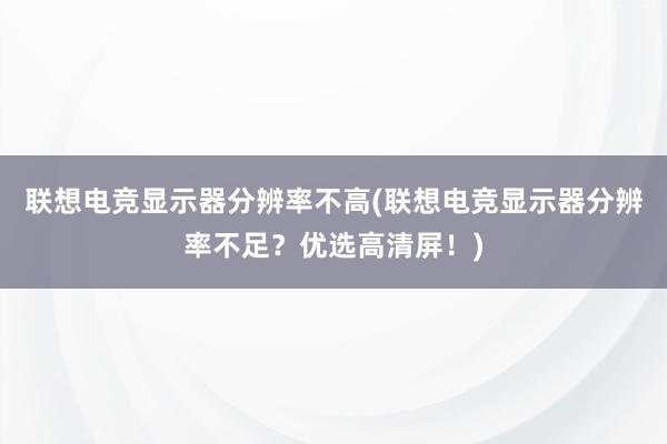 联想电竞显示器分辨率不高(联想电竞显示器分辨率不足？优选高清屏！)