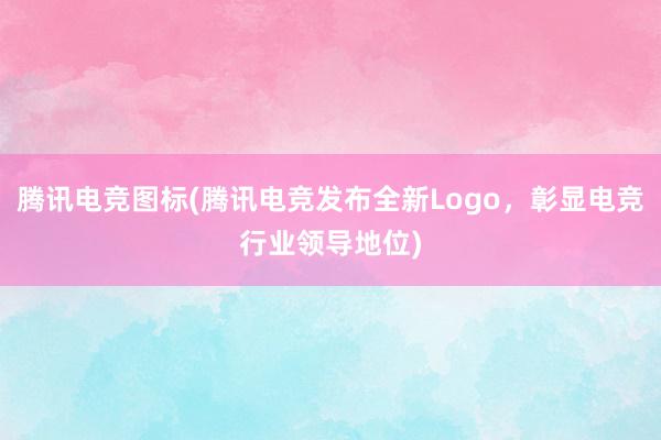 腾讯电竞图标(腾讯电竞发布全新Logo，彰显电竞行业领导地位)