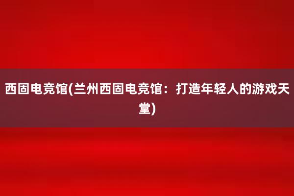 西固电竞馆(兰州西固电竞馆：打造年轻人的游戏天堂)