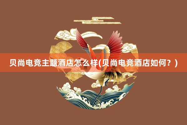 贝尚电竞主题酒店怎么样(贝尚电竞酒店如何？)