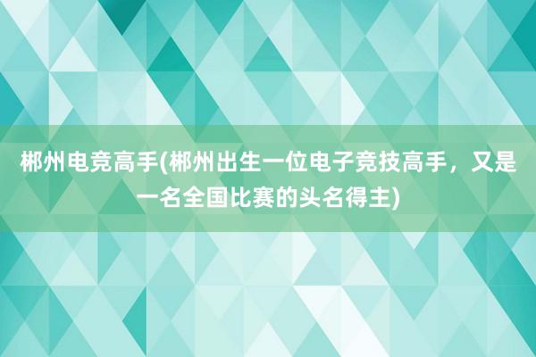 郴州电竞高手(郴州出生一位电子竞技高手，又是一名全国比赛的头名得主)