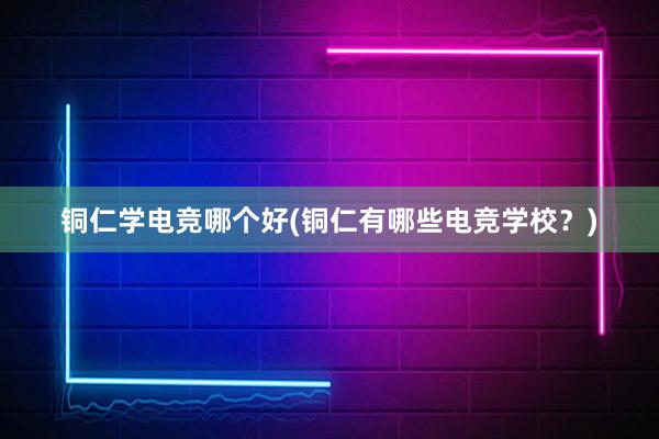 铜仁学电竞哪个好(铜仁有哪些电竞学校？)