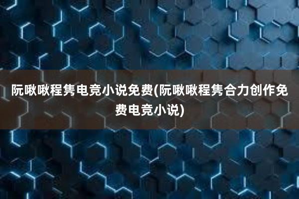 阮啾啾程隽电竞小说免费(阮啾啾程隽合力创作免费电竞小说)