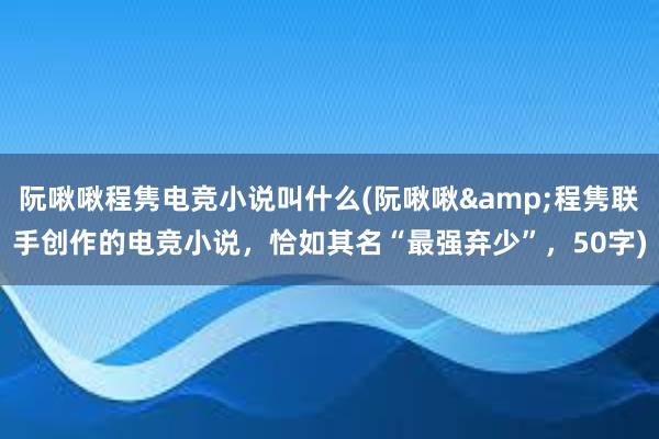 阮啾啾程隽电竞小说叫什么(阮啾啾&程隽联手创作的电竞小说，恰如其名“最强弃少”，50字)