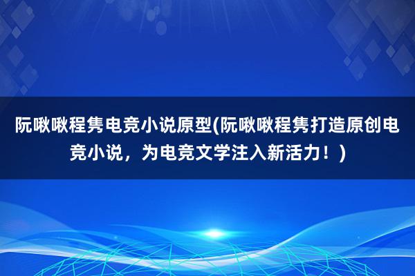 阮啾啾程隽电竞小说原型(阮啾啾程隽打造原创电竞小说，为电竞文学注入新活力！)