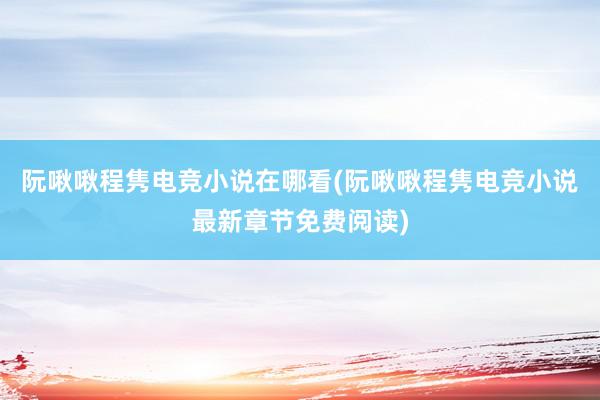 阮啾啾程隽电竞小说在哪看(阮啾啾程隽电竞小说最新章节免费阅读)