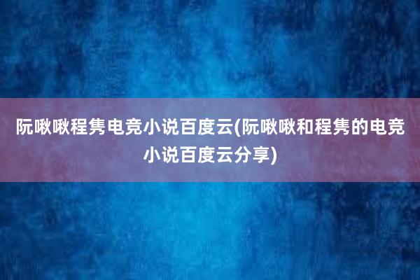 阮啾啾程隽电竞小说百度云(阮啾啾和程隽的电竞小说百度云分享)