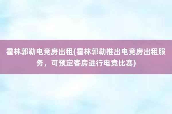 霍林郭勒电竞房出租(霍林郭勒推出电竞房出租服务，可预定客房进行电竞比赛)