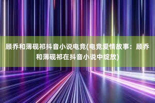 顾乔和薄砚祁抖音小说电竞(电竞爱情故事：顾乔和薄砚祁在抖音小说中绽放)