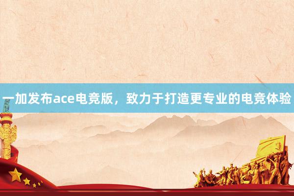 一加发布ace电竞版，致力于打造更专业的电竞体验