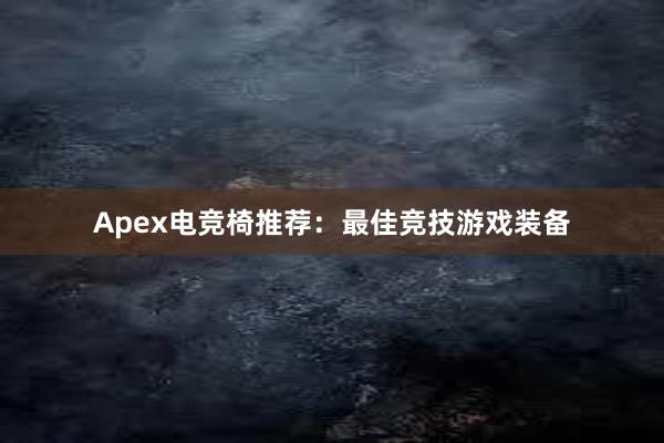 Apex电竞椅推荐：最佳竞技游戏装备