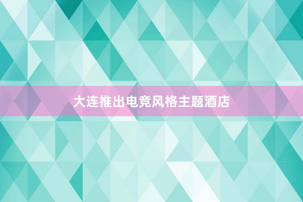 大连推出电竞风格主题酒店