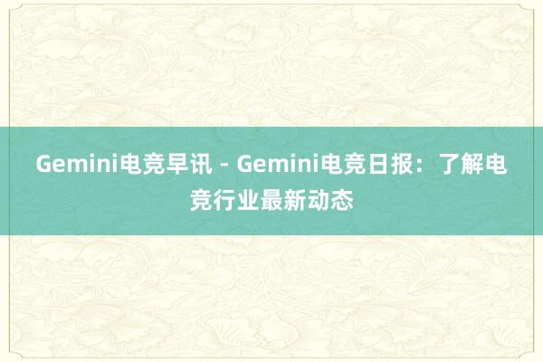 Gemini电竞早讯 - Gemini电竞日报：了解电竞行业最新动态