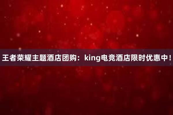 王者荣耀主题酒店团购：king电竞酒店限时优惠中！