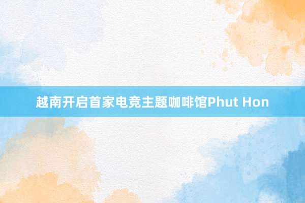 越南开启首家电竞主题咖啡馆Phut Hon