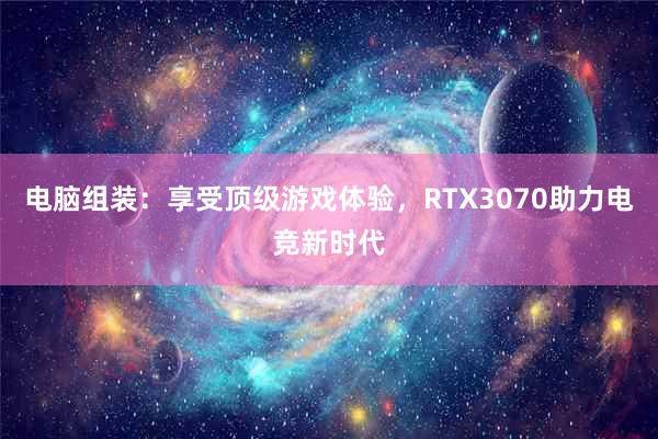 电脑组装：享受顶级游戏体验，RTX3070助力电竞新时代