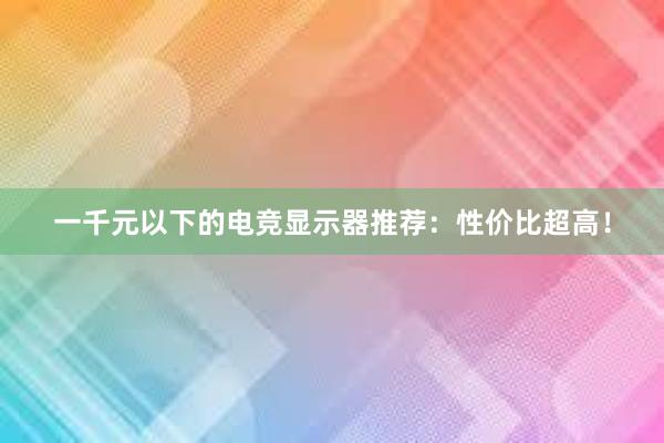 一千元以下的电竞显示器推荐：性价比超高！