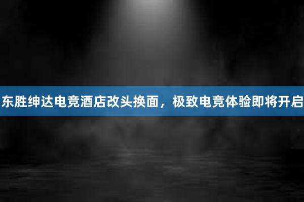 东胜绅达电竞酒店改头换面，极致电竞体验即将开启