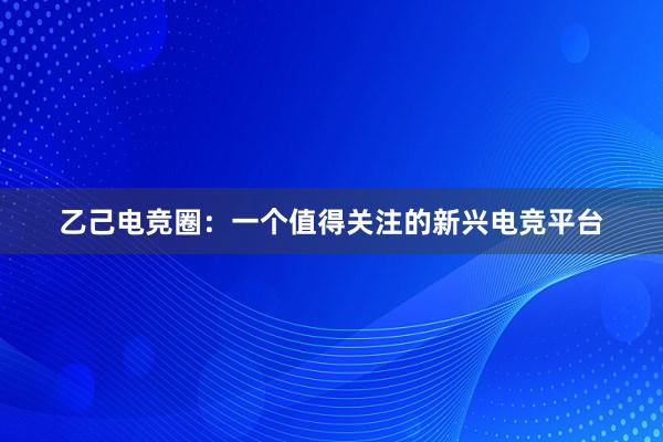 乙己电竞圈：一个值得关注的新兴电竞平台