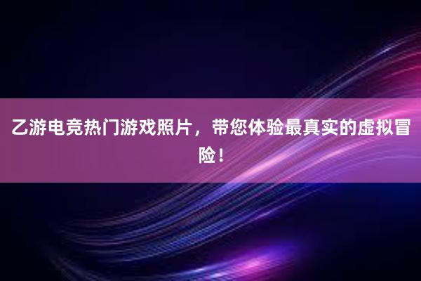 乙游电竞热门游戏照片，带您体验最真实的虚拟冒险！