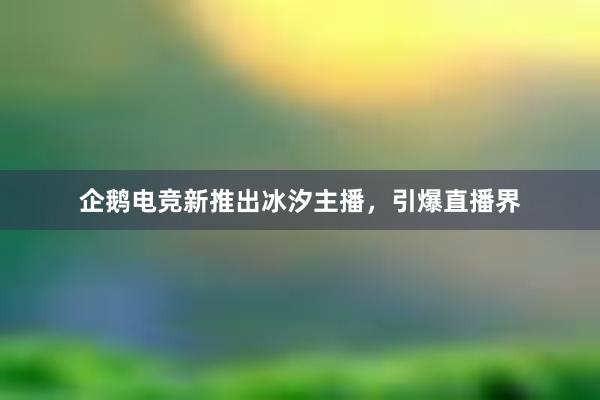 企鹅电竞新推出冰汐主播，引爆直播界