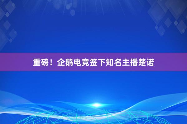 重磅！企鹅电竞签下知名主播楚诺