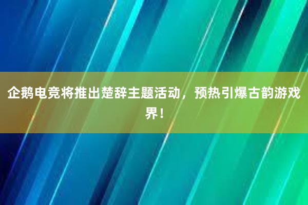 企鹅电竞将推出楚辞主题活动，预热引爆古韵游戏界！