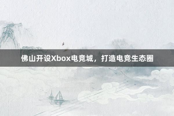 佛山开设Xbox电竞城，打造电竞生态圈