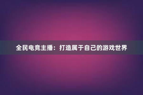 全民电竞主播：打造属于自己的游戏世界