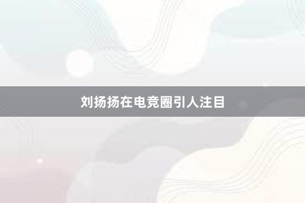 刘扬扬在电竞圈引人注目