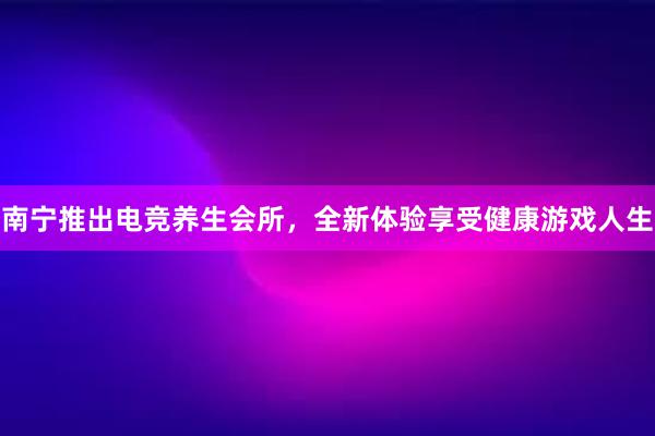 南宁推出电竞养生会所，全新体验享受健康游戏人生