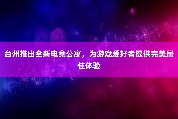 台州推出全新电竞公寓，为游戏爱好者提供完美居住体验