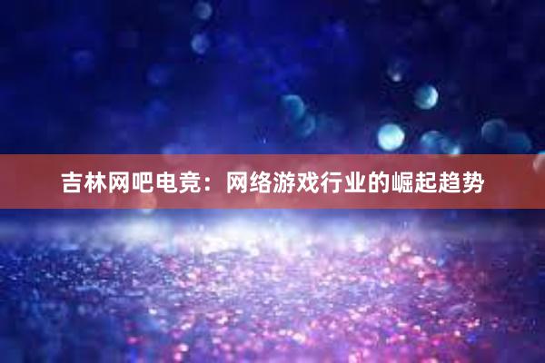 吉林网吧电竞：网络游戏行业的崛起趋势