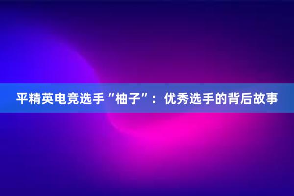 平精英电竞选手“柚子”：优秀选手的背后故事