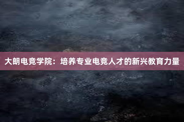 大朗电竞学院：培养专业电竞人才的新兴教育力量