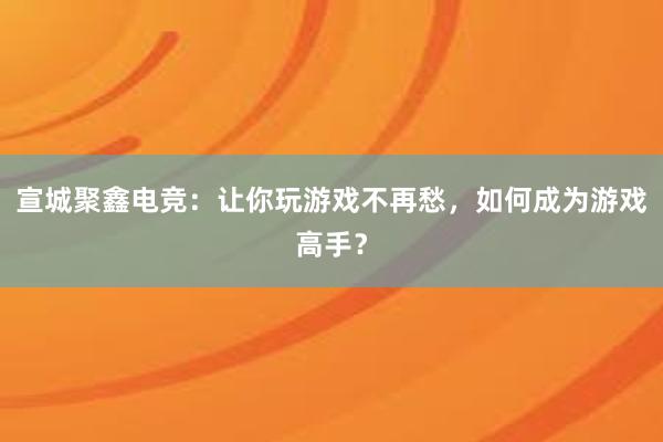 宣城聚鑫电竞：让你玩游戏不再愁，如何成为游戏高手？