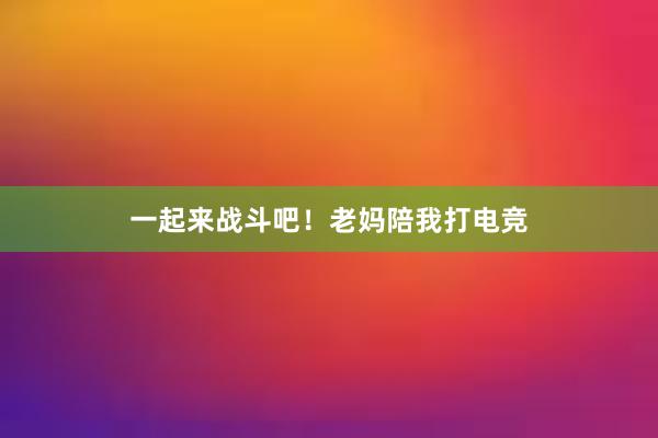 一起来战斗吧！老妈陪我打电竞