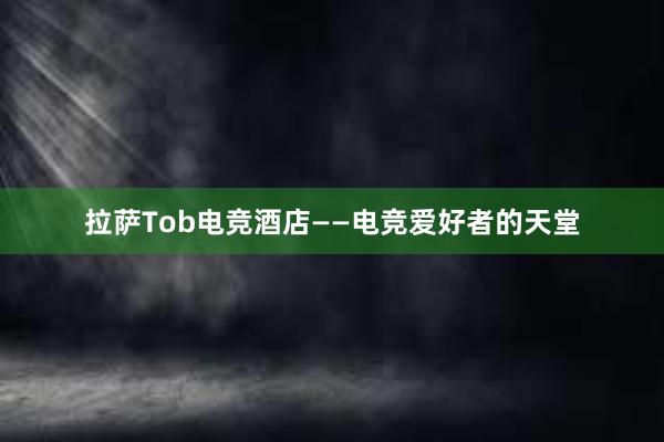 拉萨Tob电竞酒店——电竞爱好者的天堂