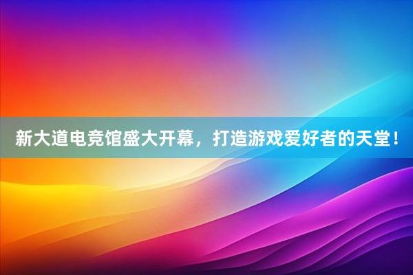 新大道电竞馆盛大开幕，打造游戏爱好者的天堂！