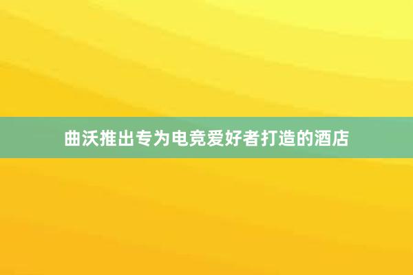 曲沃推出专为电竞爱好者打造的酒店