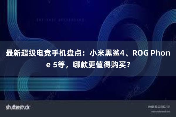 最新超级电竞手机盘点：小米黑鲨4、ROG Phone 5等，哪款更值得购买？