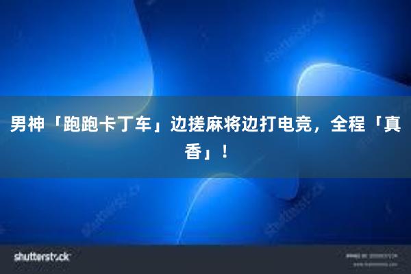 男神「跑跑卡丁车」边搓麻将边打电竞，全程「真香」！