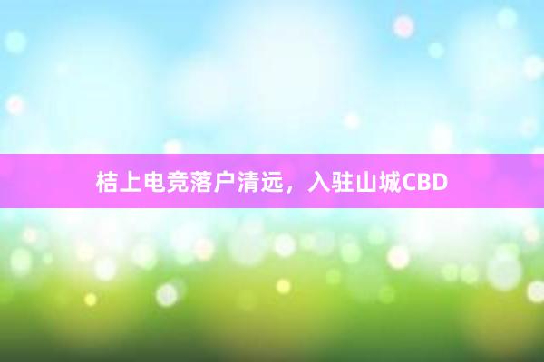 桔上电竞落户清远，入驻山城CBD