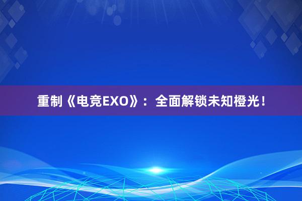 重制《电竞EXO》：全面解锁未知橙光！