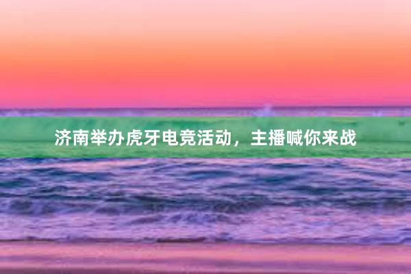 济南举办虎牙电竞活动，主播喊你来战