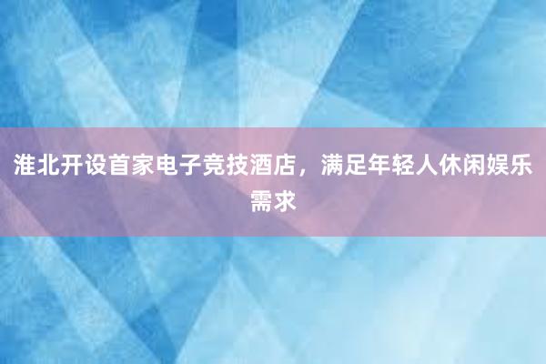 淮北开设首家电子竞技酒店，满足年轻人休闲娱乐需求