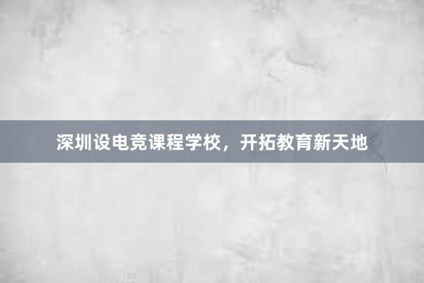 深圳设电竞课程学校，开拓教育新天地