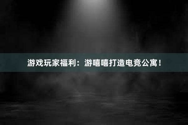 游戏玩家福利：游嘻嘻打造电竞公寓！