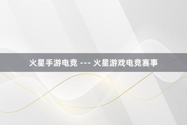 火星手游电竞 --- 火星游戏电竞赛事