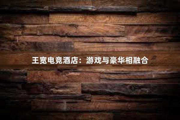 王宽电竞酒店：游戏与豪华相融合